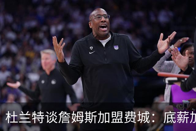 杜兰特谈詹姆斯加盟费城：底薪加盟足以说明他的心态