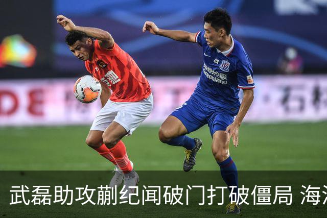 武磊助攻蒯纪闻破门打破僵局 海港队客场1比0战胜深圳